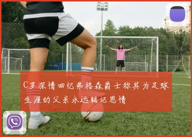 C罗深情回忆弗格森爵士称其为足球生涯的父亲永远铭记恩情