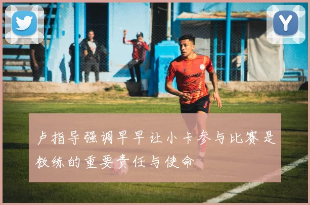 卢指导强调早早让小卡参与比赛是教练的重要责任与使命