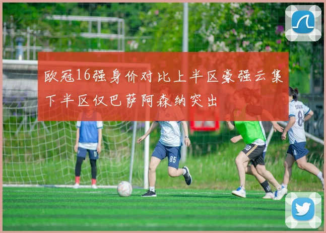 欧冠16强身价对比上半区豪强云集下半区仅巴萨阿森纳突出