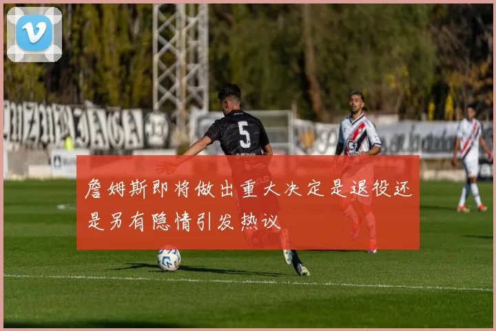 詹姆斯即将做出重大决定是退役还是另有隐情引发热议