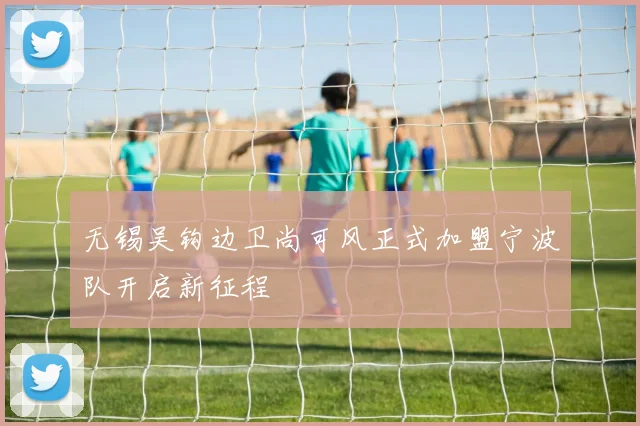 无锡吴钩边卫尚可风正式加盟宁波队开启新征程