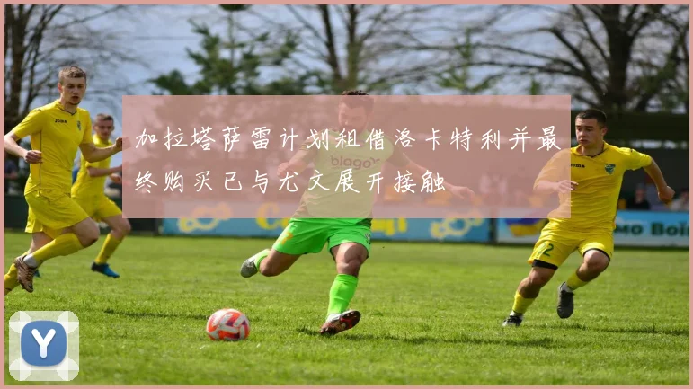 加拉塔萨雷计划租借洛卡特利并最终购买已与尤文展开接触