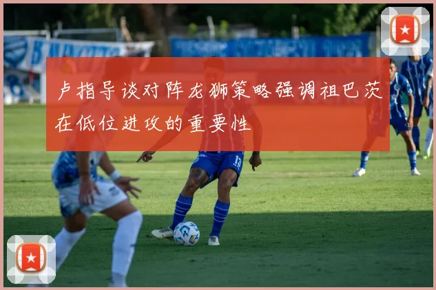 卢指导谈对阵龙狮策略强调祖巴茨在低位进攻的重要性