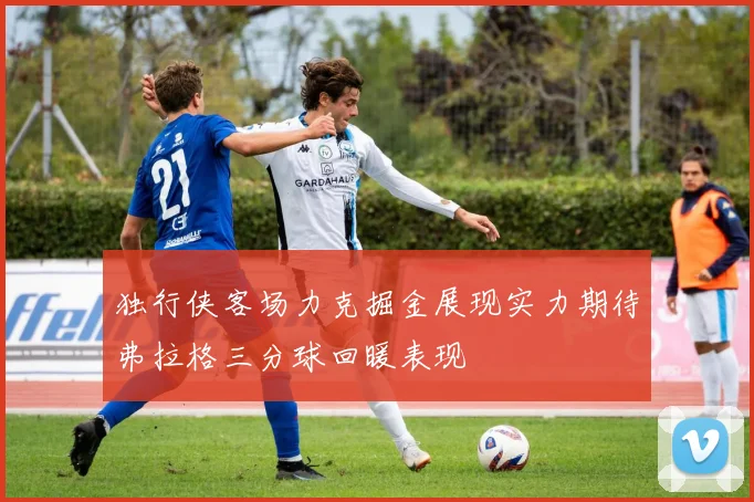 独行侠客场力克掘金展现实力期待弗拉格三分球回暖表现