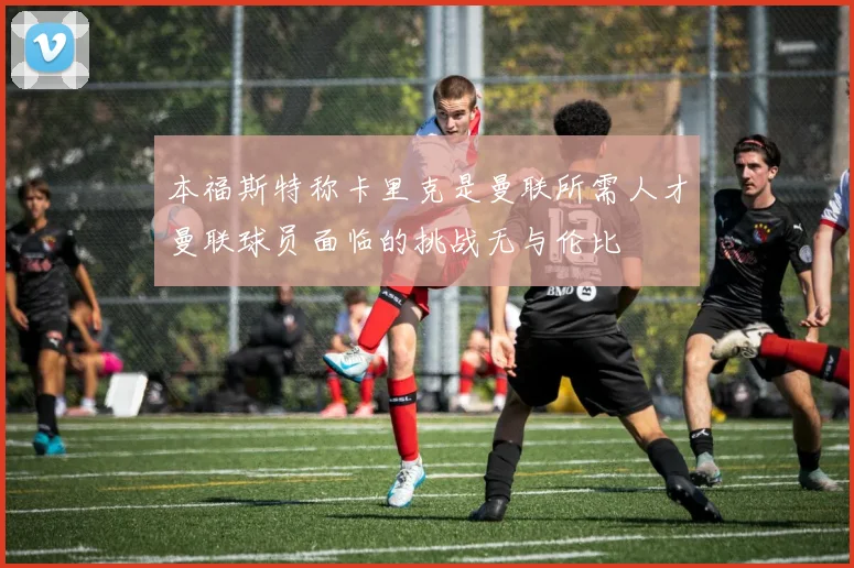 本福斯特称卡里克是曼联所需人才曼联球员面临的挑战无与伦比