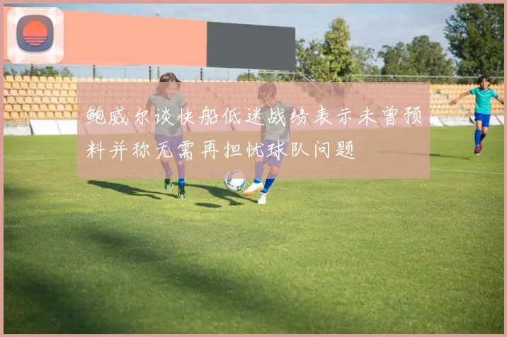 鲍威尔谈快船低迷战绩表示未曾预料并称无需再担忧球队问题