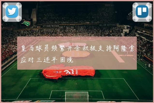 皇马球员频繁开会积极支持阿隆索应对三连平困境