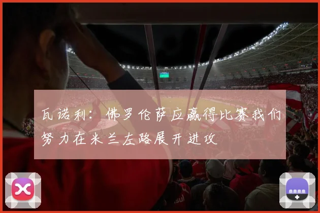 瓦诺利：佛罗伦萨应赢得比赛我们努力在米兰左路展开进攻