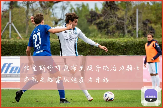 帕金斯呼吁莫布里提升统治力骑士夺冠之路需从他发力开始