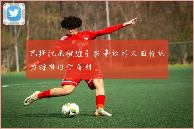 巴斯托尼被嘘引发争议尤文旧将认为标准过于苛刻
