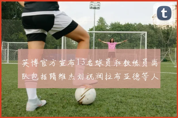 英博官方宣布13名球员和教练员离队包括隋维杰刘祝润拉布亚德等人