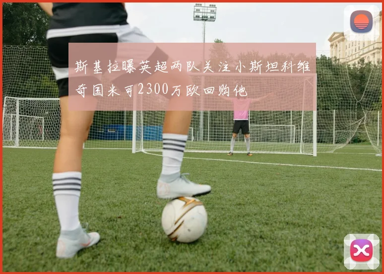 斯基拉曝英超两队关注小斯坦科维奇国米可2300万欧回购他