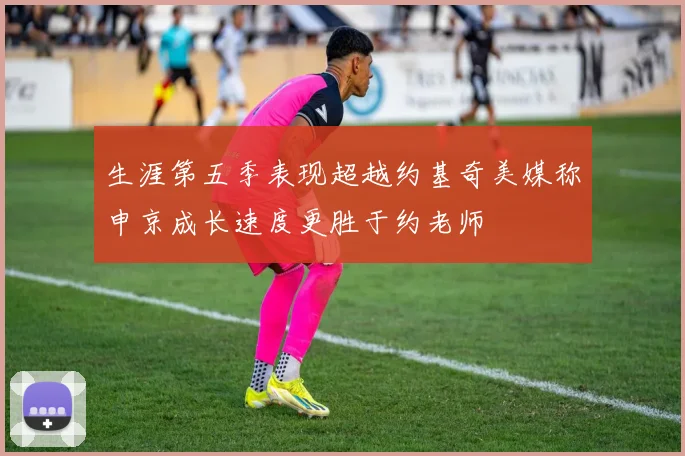 生涯第五季表现超越约基奇美媒称申京成长速度更胜于约老师