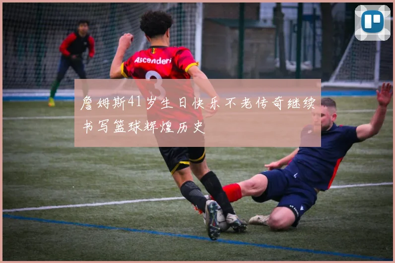 詹姆斯41岁生日快乐不老传奇继续书写篮球辉煌历史