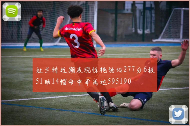 杜兰特近期表现惊艳场均277分6板51助14帽命中率高达595190
