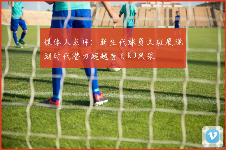 媒体人点评：新生代球员文班展现划时代潜力超越昔日KD风采