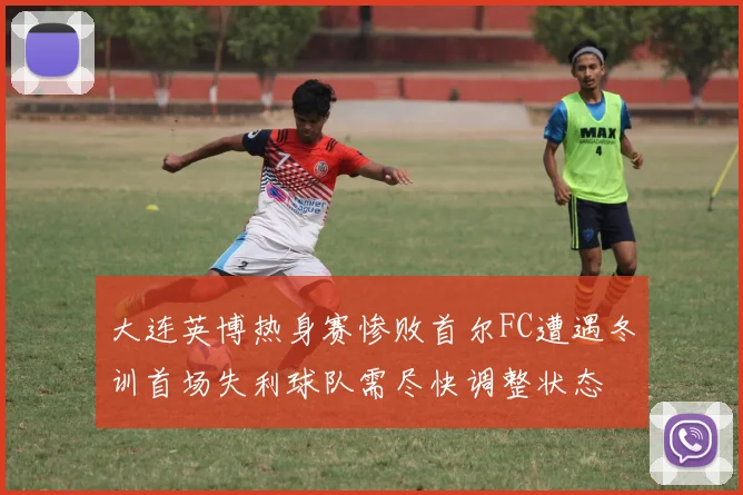 大连英博热身赛惨败首尔FC遭遇冬训首场失利球队需尽快调整状态
