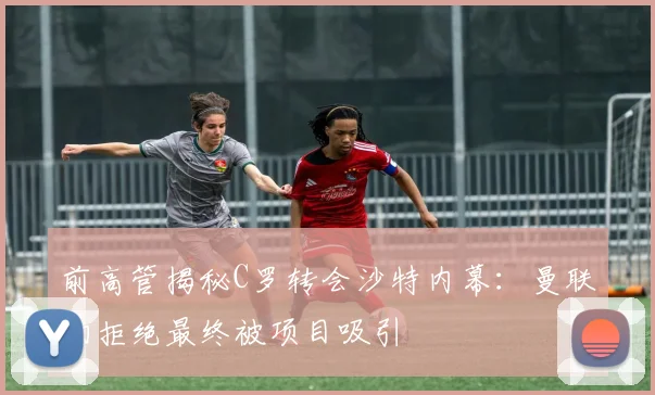 前高管揭秘C罗转会沙特内幕：曼联初拒绝最终被项目吸引