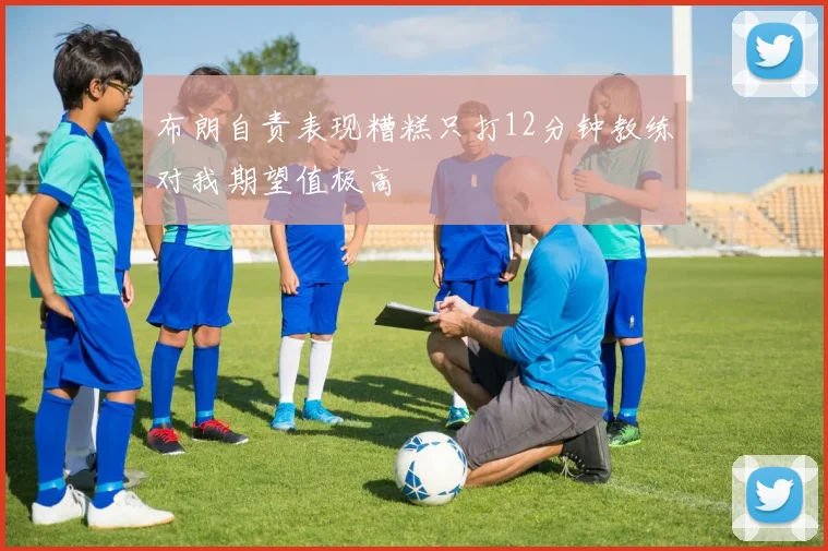 布朗自责表现糟糕只打12分钟教练对我期望值极高