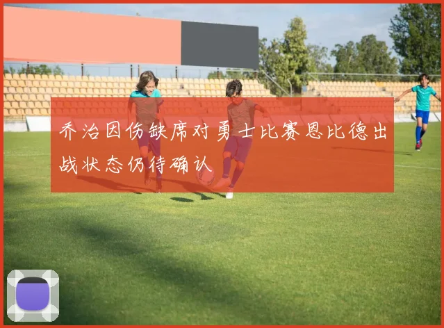 乔治因伤缺席对勇士比赛恩比德出战状态仍待确认