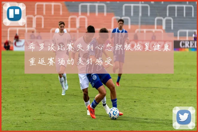 希罗谈比赛失利心态积极恢复健康重返赛场的美好感受