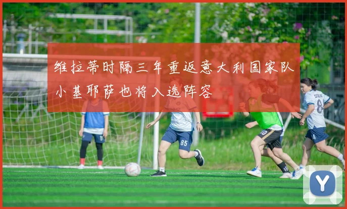 维拉蒂时隔三年重返意大利国家队小基耶萨也将入选阵容