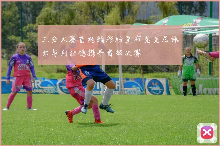 三分大赛首轮精彩纷呈布克克尼佩尔与利拉德携手晋级决赛