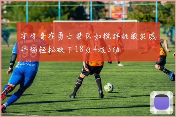 字母哥在勇士禁区如搅拌机般发威半场轻松砍下18分4板3助