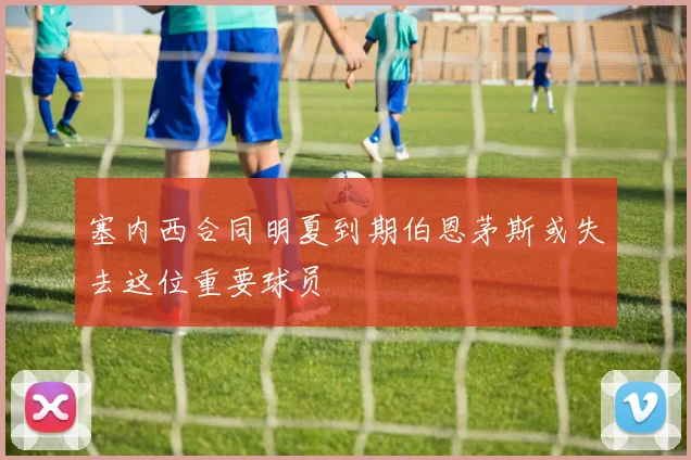 塞内西合同明夏到期伯恩茅斯或失去这位重要球员