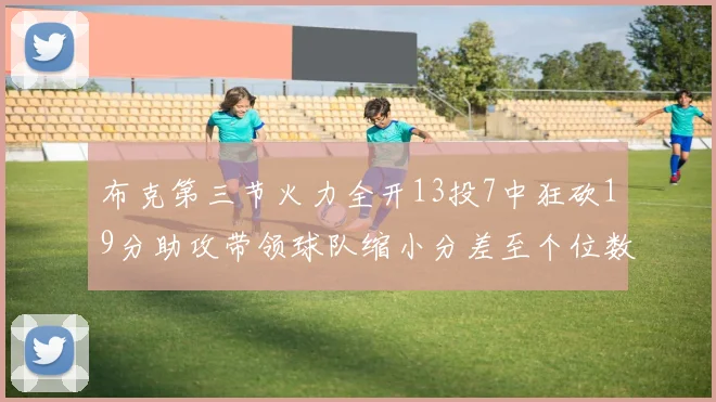 布克第三节火力全开13投7中狂砍19分助攻带领球队缩小分差至个位数
