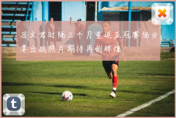 吕文君时隔三个月重返亚冠赛场分享出战照片期待再创辉煌