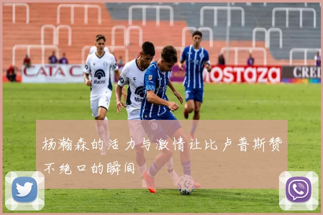 杨瀚森的活力与激情让比卢普斯赞不绝口的瞬间
