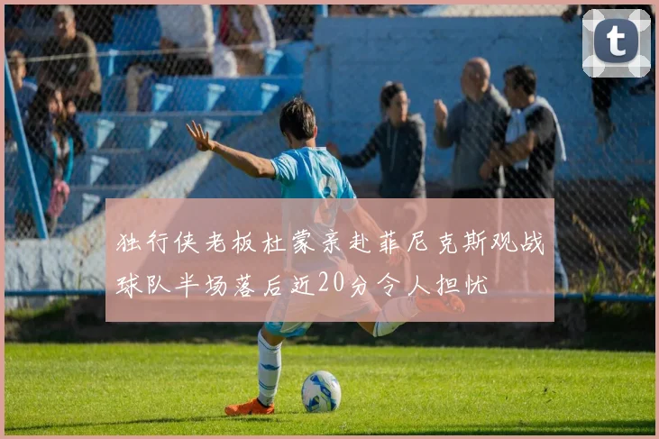 独行侠老板杜蒙亲赴菲尼克斯观战球队半场落后近20分令人担忧