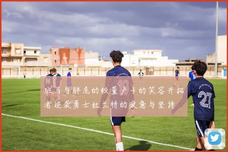 班马与胖虎的较量卢卡的笑容开拓者逆袭勇士杜兰特的疲惫与坚持