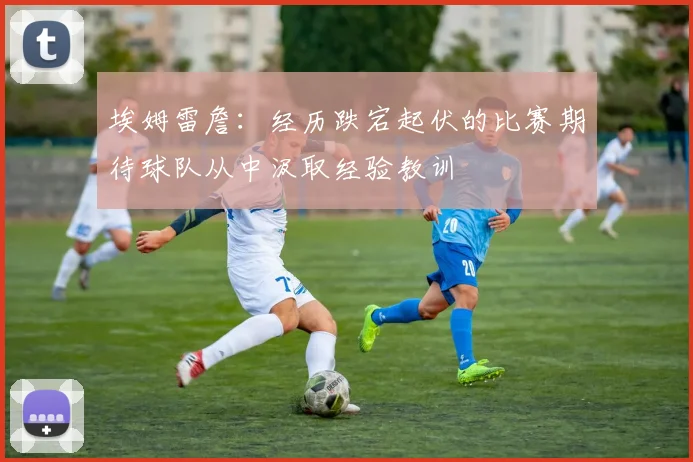 埃姆雷詹：经历跌宕起伏的比赛期待球队从中汲取经验教训