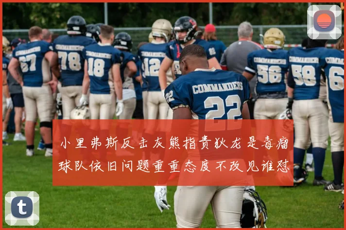 小里弗斯反击灰熊指责狄龙是毒瘤球队依旧问题重重态度不改见谁怼谁