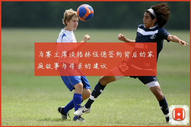 马赛主席谈格林伍德签约背后的家庭故事与母亲的建议