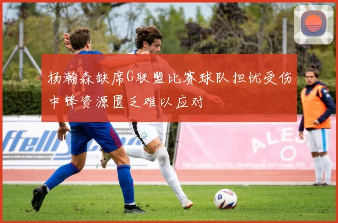 杨瀚森缺席G联盟比赛球队担忧受伤中锋资源匮乏难以应对