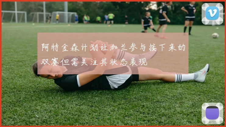 阿特金森计划让加兰参与接下来的双赛但需关注其状态表现